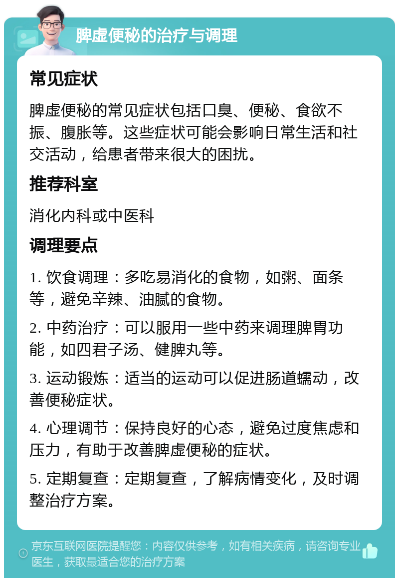 脾虚便秘的治疗与调理 常见症状 脾虚便秘的常见症状包括口臭、便秘、食欲不振、腹胀等。这些症状可能会影响日常生活和社交活动，给患者带来很大的困扰。 推荐科室 消化内科或中医科 调理要点 1. 饮食调理：多吃易消化的食物，如粥、面条等，避免辛辣、油腻的食物。 2. 中药治疗：可以服用一些中药来调理脾胃功能，如四君子汤、健脾丸等。 3. 运动锻炼：适当的运动可以促进肠道蠕动，改善便秘症状。 4. 心理调节：保持良好的心态，避免过度焦虑和压力，有助于改善脾虚便秘的症状。 5. 定期复查：定期复查，了解病情变化，及时调整治疗方案。