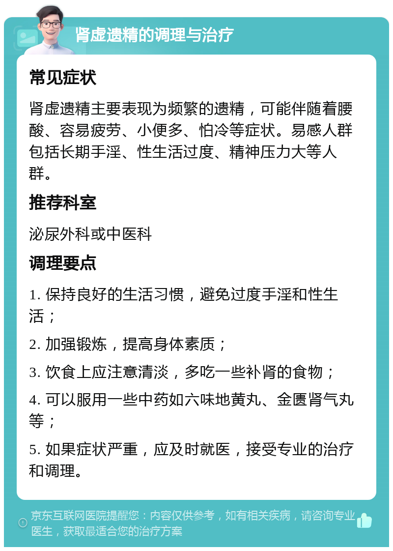 肾虚遗精的调理与治疗 常见症状 肾虚遗精主要表现为频繁的遗精，可能伴随着腰酸、容易疲劳、小便多、怕冷等症状。易感人群包括长期手淫、性生活过度、精神压力大等人群。 推荐科室 泌尿外科或中医科 调理要点 1. 保持良好的生活习惯，避免过度手淫和性生活； 2. 加强锻炼，提高身体素质； 3. 饮食上应注意清淡，多吃一些补肾的食物； 4. 可以服用一些中药如六味地黄丸、金匮肾气丸等； 5. 如果症状严重，应及时就医，接受专业的治疗和调理。