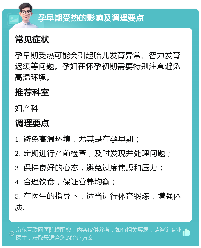 孕早期受热的影响及调理要点 常见症状 孕早期受热可能会引起胎儿发育异常、智力发育迟缓等问题。孕妇在怀孕初期需要特别注意避免高温环境。 推荐科室 妇产科 调理要点 1. 避免高温环境，尤其是在孕早期； 2. 定期进行产前检查，及时发现并处理问题； 3. 保持良好的心态，避免过度焦虑和压力； 4. 合理饮食，保证营养均衡； 5. 在医生的指导下，适当进行体育锻炼，增强体质。