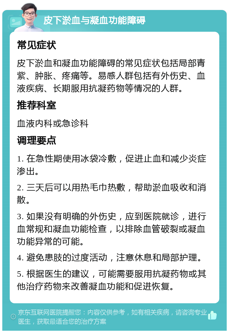 皮下淤血与凝血功能障碍 常见症状 皮下淤血和凝血功能障碍的常见症状包括局部青紫、肿胀、疼痛等。易感人群包括有外伤史、血液疾病、长期服用抗凝药物等情况的人群。 推荐科室 血液内科或急诊科 调理要点 1. 在急性期使用冰袋冷敷，促进止血和减少炎症渗出。 2. 三天后可以用热毛巾热敷，帮助淤血吸收和消散。 3. 如果没有明确的外伤史，应到医院就诊，进行血常规和凝血功能检查，以排除血管破裂或凝血功能异常的可能。 4. 避免患肢的过度活动，注意休息和局部护理。 5. 根据医生的建议，可能需要服用抗凝药物或其他治疗药物来改善凝血功能和促进恢复。