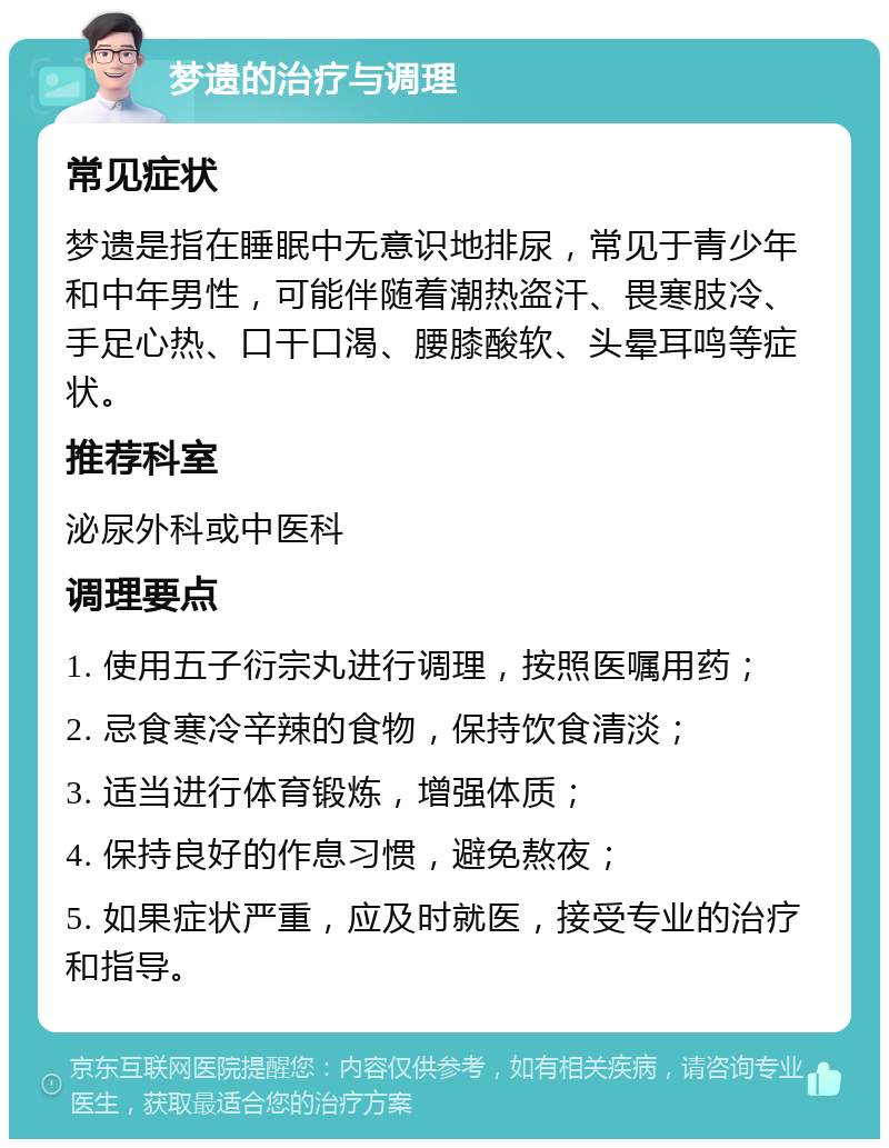 梦遗的治疗与调理 常见症状 梦遗是指在睡眠中无意识地排尿，常见于青少年和中年男性，可能伴随着潮热盗汗、畏寒肢冷、手足心热、口干口渴、腰膝酸软、头晕耳鸣等症状。 推荐科室 泌尿外科或中医科 调理要点 1. 使用五子衍宗丸进行调理，按照医嘱用药； 2. 忌食寒冷辛辣的食物，保持饮食清淡； 3. 适当进行体育锻炼，增强体质； 4. 保持良好的作息习惯，避免熬夜； 5. 如果症状严重，应及时就医，接受专业的治疗和指导。