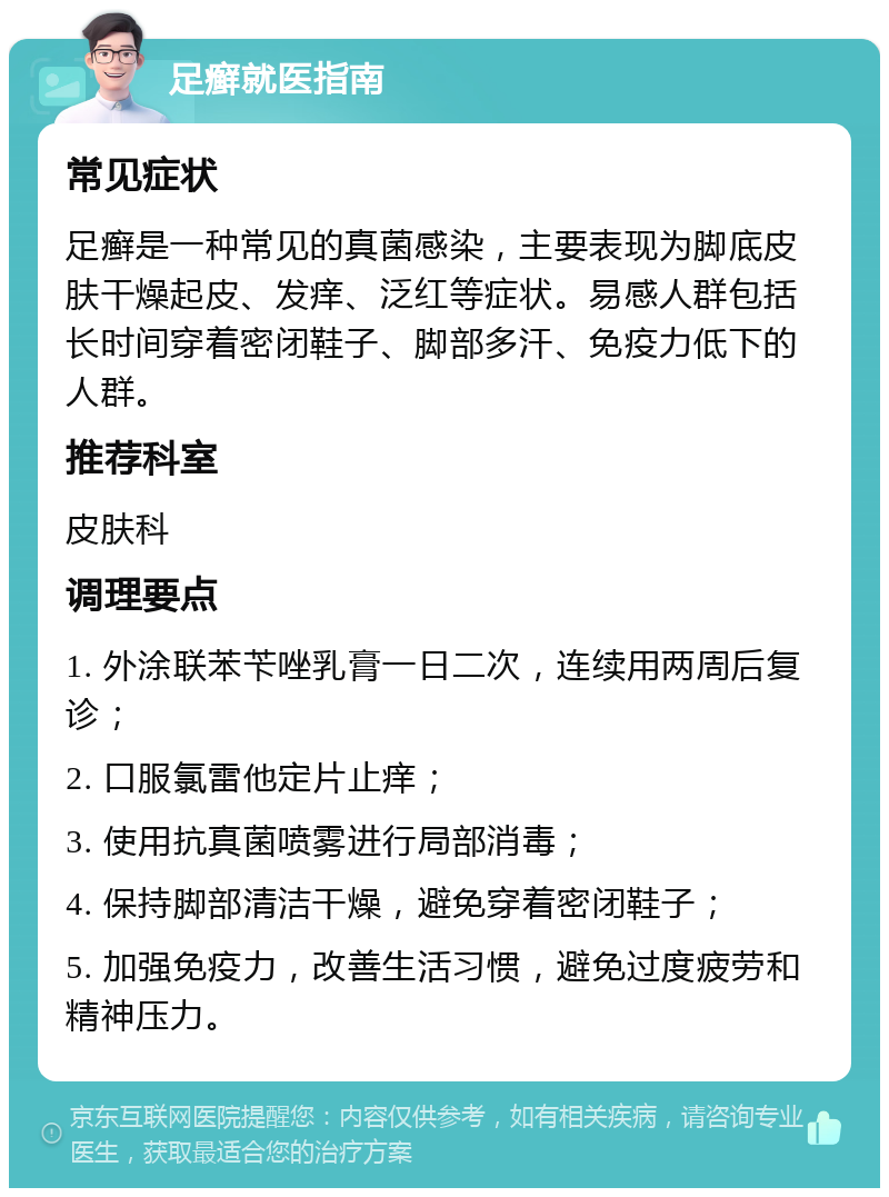 足癣就医指南 常见症状 足癣是一种常见的真菌感染，主要表现为脚底皮肤干燥起皮、发痒、泛红等症状。易感人群包括长时间穿着密闭鞋子、脚部多汗、免疫力低下的人群。 推荐科室 皮肤科 调理要点 1. 外涂联苯苄唑乳膏一日二次，连续用两周后复诊； 2. 口服氯雷他定片止痒； 3. 使用抗真菌喷雾进行局部消毒； 4. 保持脚部清洁干燥，避免穿着密闭鞋子； 5. 加强免疫力，改善生活习惯，避免过度疲劳和精神压力。