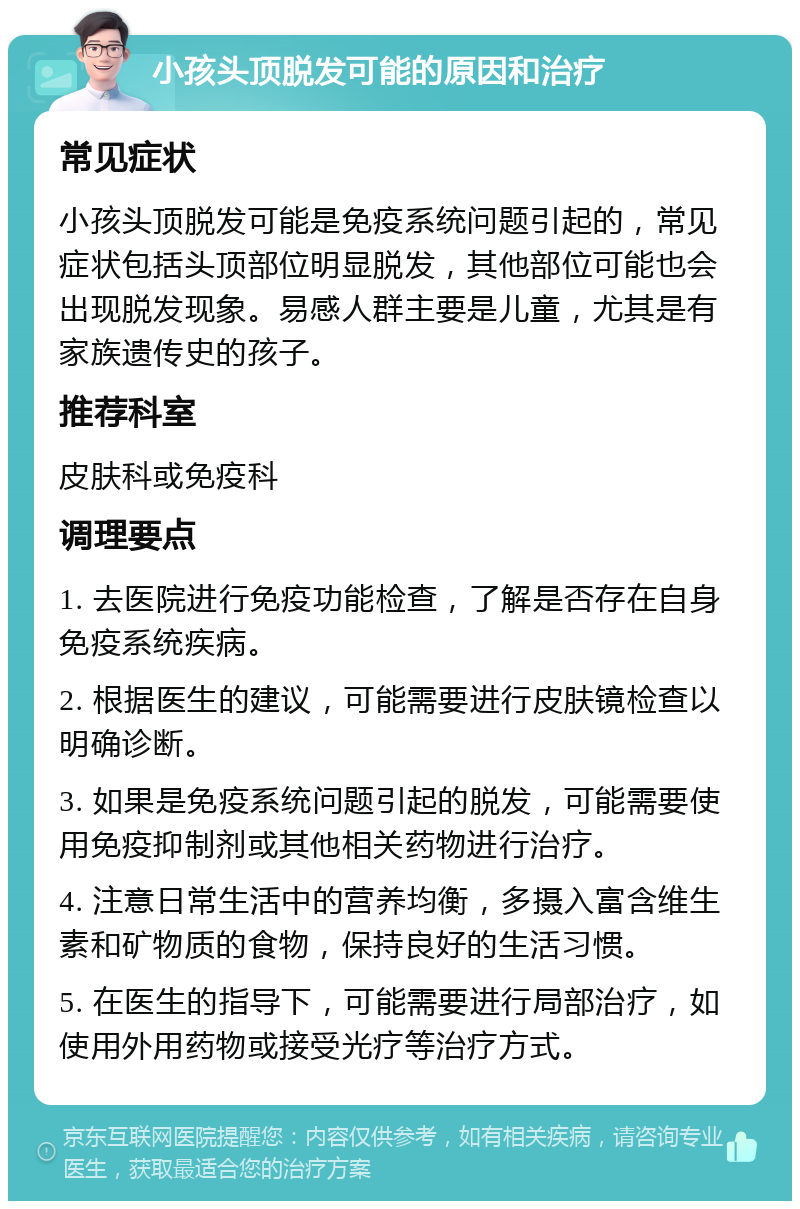 小孩头顶脱发可能的原因和治疗 常见症状 小孩头顶脱发可能是免疫系统问题引起的，常见症状包括头顶部位明显脱发，其他部位可能也会出现脱发现象。易感人群主要是儿童，尤其是有家族遗传史的孩子。 推荐科室 皮肤科或免疫科 调理要点 1. 去医院进行免疫功能检查，了解是否存在自身免疫系统疾病。 2. 根据医生的建议，可能需要进行皮肤镜检查以明确诊断。 3. 如果是免疫系统问题引起的脱发，可能需要使用免疫抑制剂或其他相关药物进行治疗。 4. 注意日常生活中的营养均衡，多摄入富含维生素和矿物质的食物，保持良好的生活习惯。 5. 在医生的指导下，可能需要进行局部治疗，如使用外用药物或接受光疗等治疗方式。