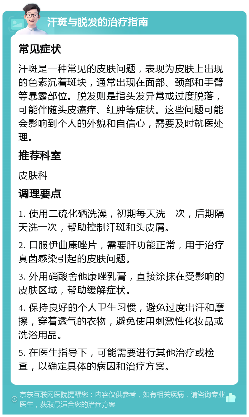 汗斑与脱发的治疗指南 常见症状 汗斑是一种常见的皮肤问题，表现为皮肤上出现的色素沉着斑块，通常出现在面部、颈部和手臂等暴露部位。脱发则是指头发异常或过度脱落，可能伴随头皮瘙痒、红肿等症状。这些问题可能会影响到个人的外貌和自信心，需要及时就医处理。 推荐科室 皮肤科 调理要点 1. 使用二硫化硒洗澡，初期每天洗一次，后期隔天洗一次，帮助控制汗斑和头皮屑。 2. 口服伊曲康唑片，需要肝功能正常，用于治疗真菌感染引起的皮肤问题。 3. 外用硝酸舍他康唑乳膏，直接涂抹在受影响的皮肤区域，帮助缓解症状。 4. 保持良好的个人卫生习惯，避免过度出汗和摩擦，穿着透气的衣物，避免使用刺激性化妆品或洗浴用品。 5. 在医生指导下，可能需要进行其他治疗或检查，以确定具体的病因和治疗方案。