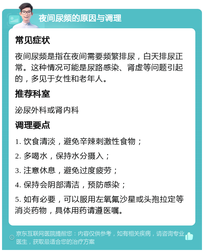 夜间尿频的原因与调理 常见症状 夜间尿频是指在夜间需要频繁排尿，白天排尿正常。这种情况可能是尿路感染、肾虚等问题引起的，多见于女性和老年人。 推荐科室 泌尿外科或肾内科 调理要点 1. 饮食清淡，避免辛辣刺激性食物； 2. 多喝水，保持水分摄入； 3. 注意休息，避免过度疲劳； 4. 保持会阴部清洁，预防感染； 5. 如有必要，可以服用左氧氟沙星或头孢拉定等消炎药物，具体用药请遵医嘱。