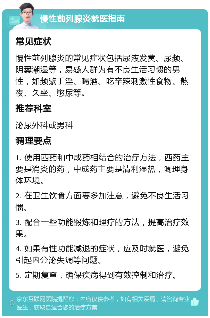 慢性前列腺炎就医指南 常见症状 慢性前列腺炎的常见症状包括尿液发黄、尿频、阴囊潮湿等，易感人群为有不良生活习惯的男性，如频繁手淫、喝酒、吃辛辣刺激性食物、熬夜、久坐、憋尿等。 推荐科室 泌尿外科或男科 调理要点 1. 使用西药和中成药相结合的治疗方法，西药主要是消炎的药，中成药主要是清利湿热，调理身体环境。 2. 在卫生饮食方面要多加注意，避免不良生活习惯。 3. 配合一些功能锻炼和理疗的方法，提高治疗效果。 4. 如果有性功能减退的症状，应及时就医，避免引起内分泌失调等问题。 5. 定期复查，确保疾病得到有效控制和治疗。