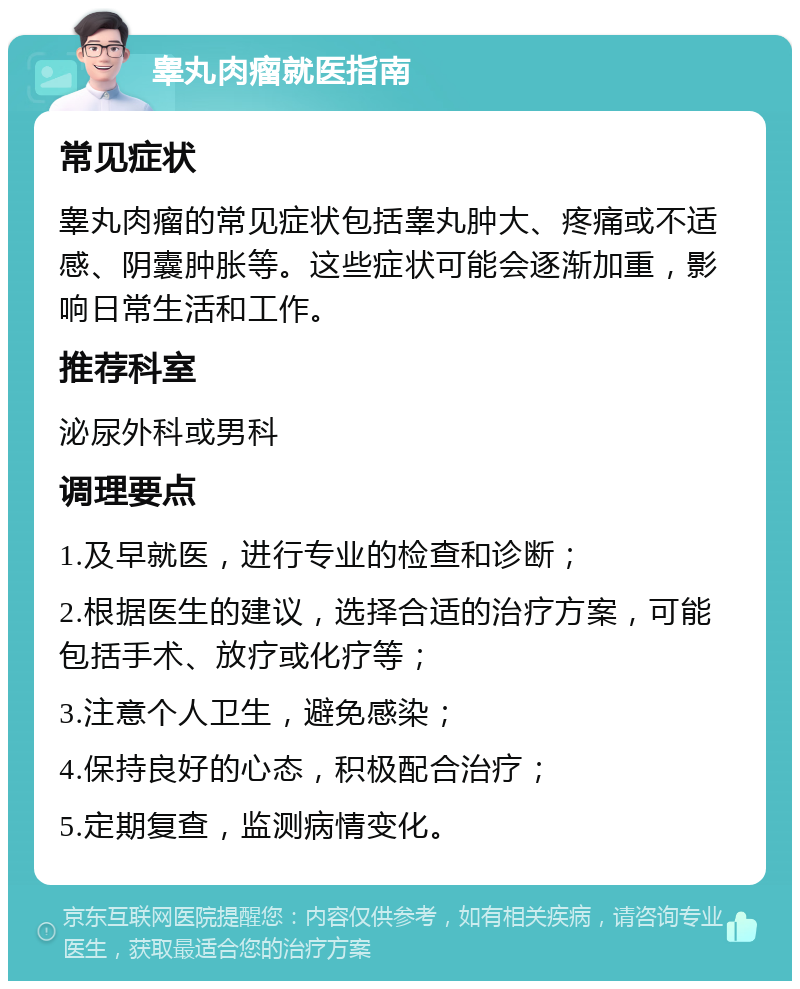 睾丸肉瘤就医指南 常见症状 睾丸肉瘤的常见症状包括睾丸肿大、疼痛或不适感、阴囊肿胀等。这些症状可能会逐渐加重，影响日常生活和工作。 推荐科室 泌尿外科或男科 调理要点 1.及早就医，进行专业的检查和诊断； 2.根据医生的建议，选择合适的治疗方案，可能包括手术、放疗或化疗等； 3.注意个人卫生，避免感染； 4.保持良好的心态，积极配合治疗； 5.定期复查，监测病情变化。