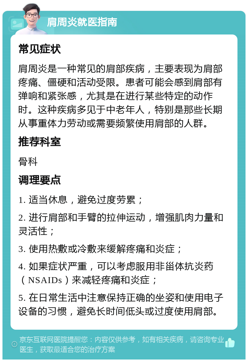 肩周炎就医指南 常见症状 肩周炎是一种常见的肩部疾病，主要表现为肩部疼痛、僵硬和活动受限。患者可能会感到肩部有弹响和紧张感，尤其是在进行某些特定的动作时。这种疾病多见于中老年人，特别是那些长期从事重体力劳动或需要频繁使用肩部的人群。 推荐科室 骨科 调理要点 1. 适当休息，避免过度劳累； 2. 进行肩部和手臂的拉伸运动，增强肌肉力量和灵活性； 3. 使用热敷或冷敷来缓解疼痛和炎症； 4. 如果症状严重，可以考虑服用非甾体抗炎药（NSAIDs）来减轻疼痛和炎症； 5. 在日常生活中注意保持正确的坐姿和使用电子设备的习惯，避免长时间低头或过度使用肩部。