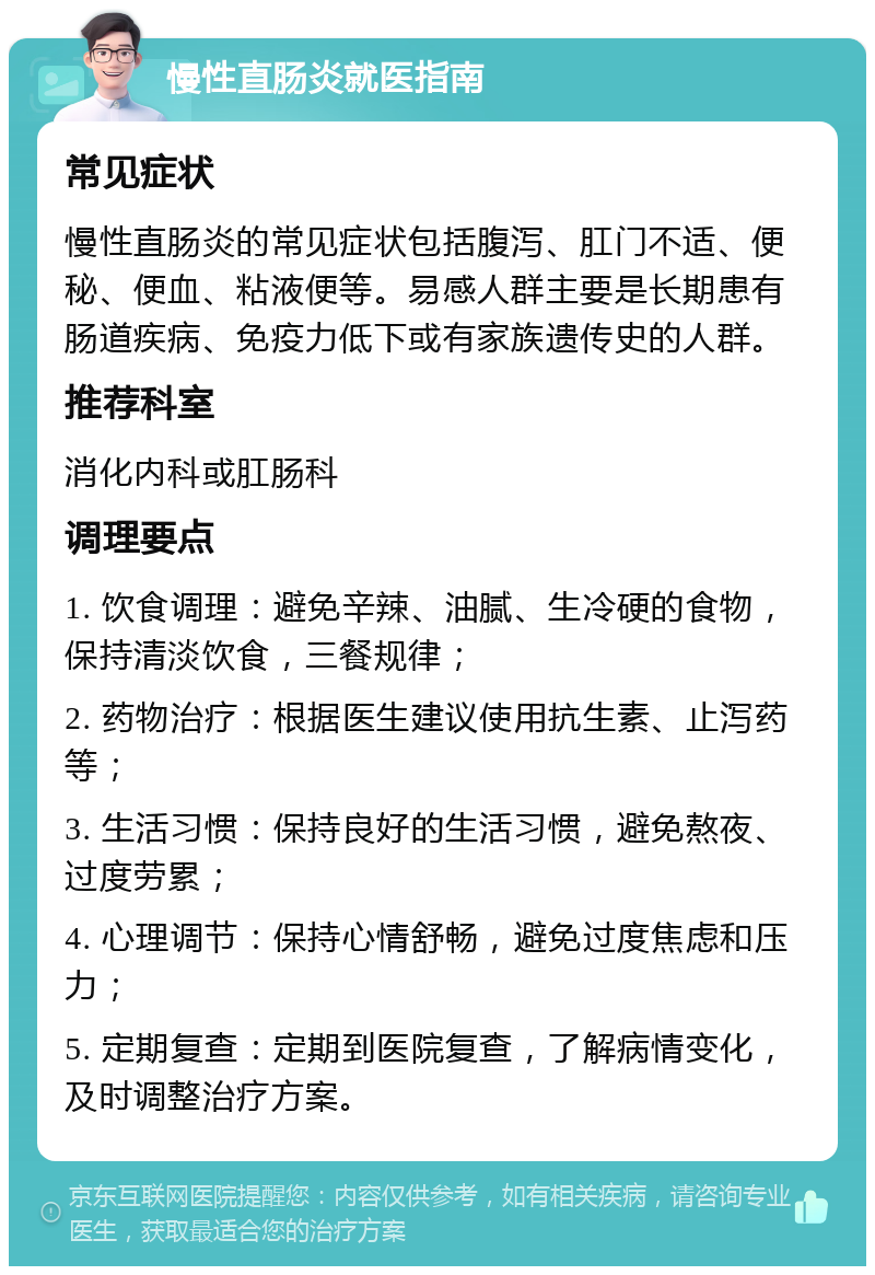 慢性直肠炎就医指南 常见症状 慢性直肠炎的常见症状包括腹泻、肛门不适、便秘、便血、粘液便等。易感人群主要是长期患有肠道疾病、免疫力低下或有家族遗传史的人群。 推荐科室 消化内科或肛肠科 调理要点 1. 饮食调理：避免辛辣、油腻、生冷硬的食物，保持清淡饮食，三餐规律； 2. 药物治疗：根据医生建议使用抗生素、止泻药等； 3. 生活习惯：保持良好的生活习惯，避免熬夜、过度劳累； 4. 心理调节：保持心情舒畅，避免过度焦虑和压力； 5. 定期复查：定期到医院复查，了解病情变化，及时调整治疗方案。