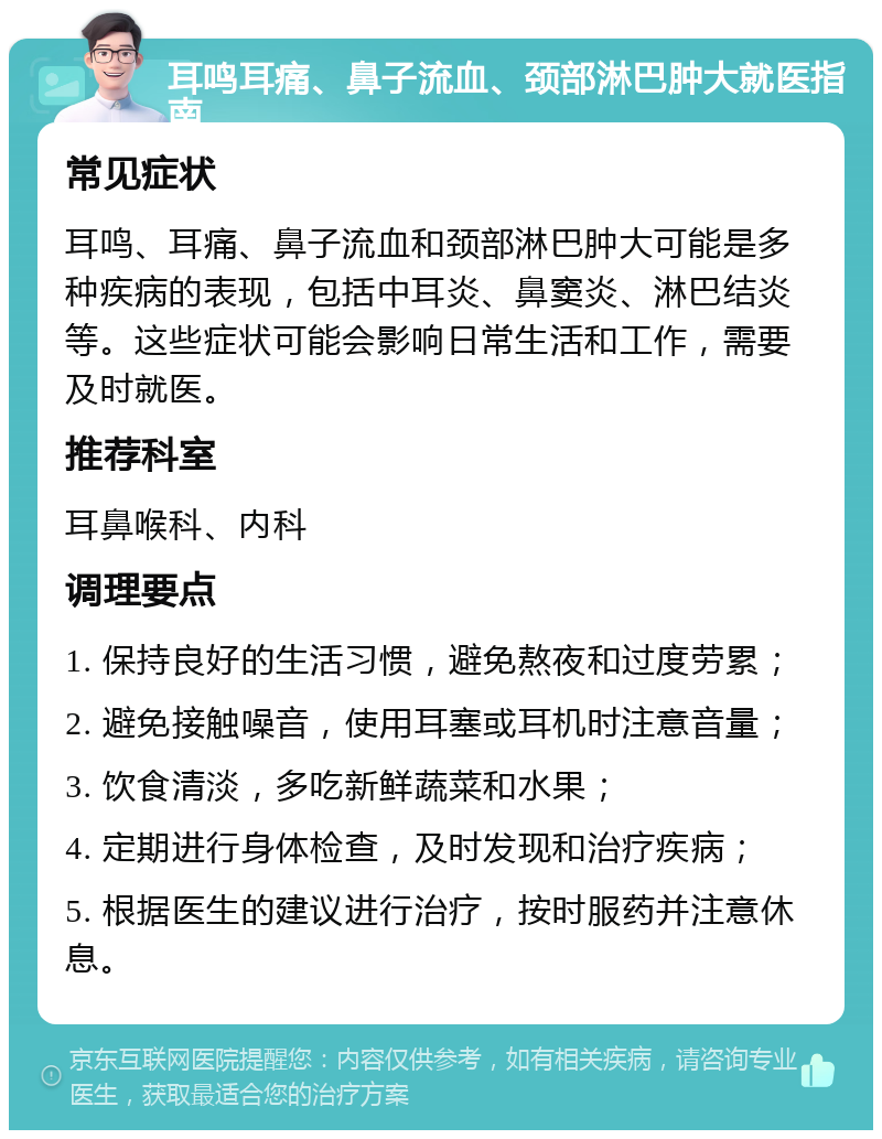 耳鸣耳痛、鼻子流血、颈部淋巴肿大就医指南 常见症状 耳鸣、耳痛、鼻子流血和颈部淋巴肿大可能是多种疾病的表现，包括中耳炎、鼻窦炎、淋巴结炎等。这些症状可能会影响日常生活和工作，需要及时就医。 推荐科室 耳鼻喉科、内科 调理要点 1. 保持良好的生活习惯，避免熬夜和过度劳累； 2. 避免接触噪音，使用耳塞或耳机时注意音量； 3. 饮食清淡，多吃新鲜蔬菜和水果； 4. 定期进行身体检查，及时发现和治疗疾病； 5. 根据医生的建议进行治疗，按时服药并注意休息。