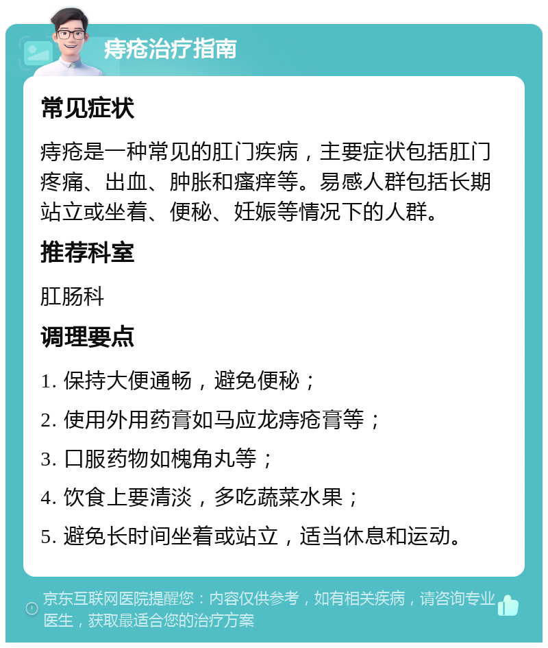 痔疮治疗指南 常见症状 痔疮是一种常见的肛门疾病，主要症状包括肛门疼痛、出血、肿胀和瘙痒等。易感人群包括长期站立或坐着、便秘、妊娠等情况下的人群。 推荐科室 肛肠科 调理要点 1. 保持大便通畅，避免便秘； 2. 使用外用药膏如马应龙痔疮膏等； 3. 口服药物如槐角丸等； 4. 饮食上要清淡，多吃蔬菜水果； 5. 避免长时间坐着或站立，适当休息和运动。