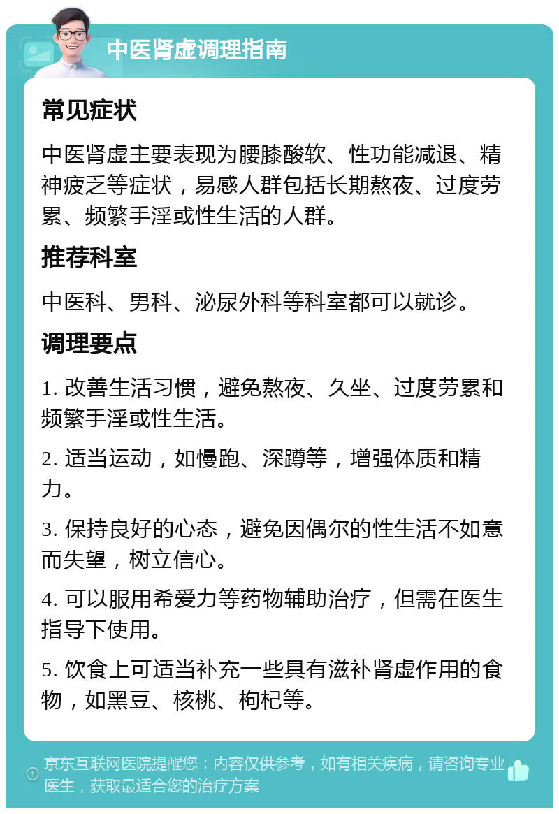 中医肾虚调理指南 常见症状 中医肾虚主要表现为腰膝酸软、性功能减退、精神疲乏等症状，易感人群包括长期熬夜、过度劳累、频繁手淫或性生活的人群。 推荐科室 中医科、男科、泌尿外科等科室都可以就诊。 调理要点 1. 改善生活习惯，避免熬夜、久坐、过度劳累和频繁手淫或性生活。 2. 适当运动，如慢跑、深蹲等，增强体质和精力。 3. 保持良好的心态，避免因偶尔的性生活不如意而失望，树立信心。 4. 可以服用希爱力等药物辅助治疗，但需在医生指导下使用。 5. 饮食上可适当补充一些具有滋补肾虚作用的食物，如黑豆、核桃、枸杞等。