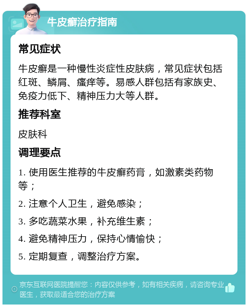 牛皮癣治疗指南 常见症状 牛皮癣是一种慢性炎症性皮肤病，常见症状包括红斑、鳞屑、瘙痒等。易感人群包括有家族史、免疫力低下、精神压力大等人群。 推荐科室 皮肤科 调理要点 1. 使用医生推荐的牛皮癣药膏，如激素类药物等； 2. 注意个人卫生，避免感染； 3. 多吃蔬菜水果，补充维生素； 4. 避免精神压力，保持心情愉快； 5. 定期复查，调整治疗方案。