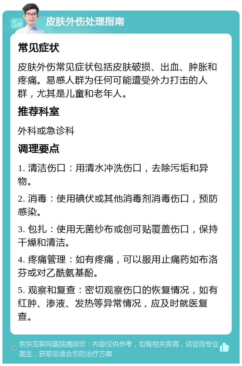 皮肤外伤处理指南 常见症状 皮肤外伤常见症状包括皮肤破损、出血、肿胀和疼痛。易感人群为任何可能遭受外力打击的人群，尤其是儿童和老年人。 推荐科室 外科或急诊科 调理要点 1. 清洁伤口：用清水冲洗伤口，去除污垢和异物。 2. 消毒：使用碘伏或其他消毒剂消毒伤口，预防感染。 3. 包扎：使用无菌纱布或创可贴覆盖伤口，保持干燥和清洁。 4. 疼痛管理：如有疼痛，可以服用止痛药如布洛芬或对乙酰氨基酚。 5. 观察和复查：密切观察伤口的恢复情况，如有红肿、渗液、发热等异常情况，应及时就医复查。