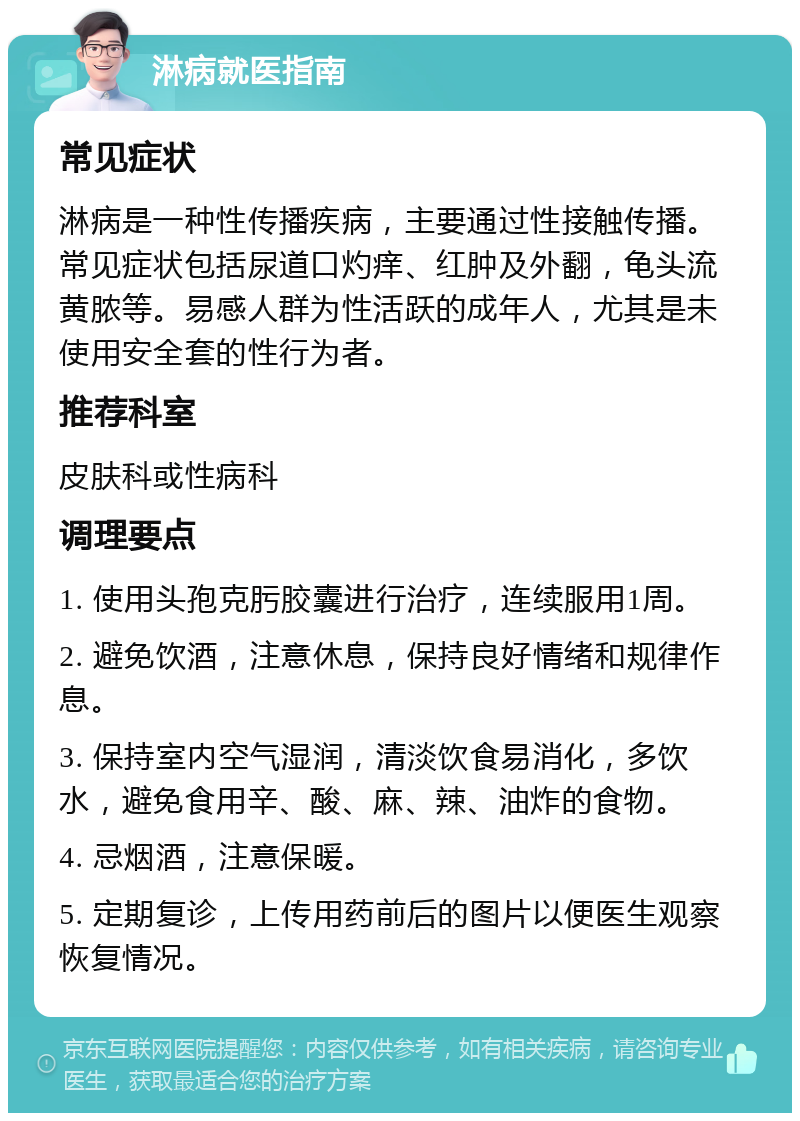 淋病就医指南 常见症状 淋病是一种性传播疾病，主要通过性接触传播。常见症状包括尿道口灼痒、红肿及外翻，龟头流黄脓等。易感人群为性活跃的成年人，尤其是未使用安全套的性行为者。 推荐科室 皮肤科或性病科 调理要点 1. 使用头孢克肟胶囊进行治疗，连续服用1周。 2. 避免饮酒，注意休息，保持良好情绪和规律作息。 3. 保持室内空气湿润，清淡饮食易消化，多饮水，避免食用辛、酸、麻、辣、油炸的食物。 4. 忌烟酒，注意保暖。 5. 定期复诊，上传用药前后的图片以便医生观察恢复情况。