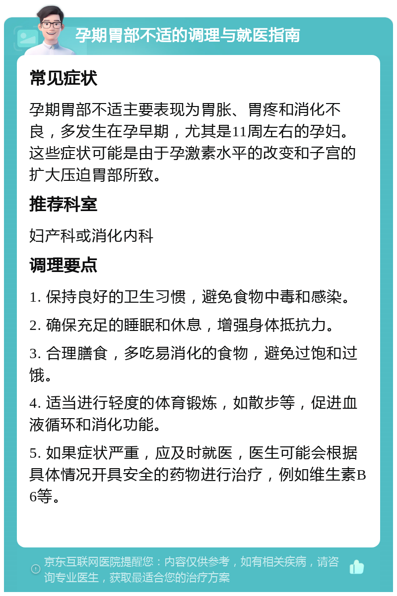 孕期胃部不适的调理与就医指南 常见症状 孕期胃部不适主要表现为胃胀、胃疼和消化不良，多发生在孕早期，尤其是11周左右的孕妇。这些症状可能是由于孕激素水平的改变和子宫的扩大压迫胃部所致。 推荐科室 妇产科或消化内科 调理要点 1. 保持良好的卫生习惯，避免食物中毒和感染。 2. 确保充足的睡眠和休息，增强身体抵抗力。 3. 合理膳食，多吃易消化的食物，避免过饱和过饿。 4. 适当进行轻度的体育锻炼，如散步等，促进血液循环和消化功能。 5. 如果症状严重，应及时就医，医生可能会根据具体情况开具安全的药物进行治疗，例如维生素B6等。