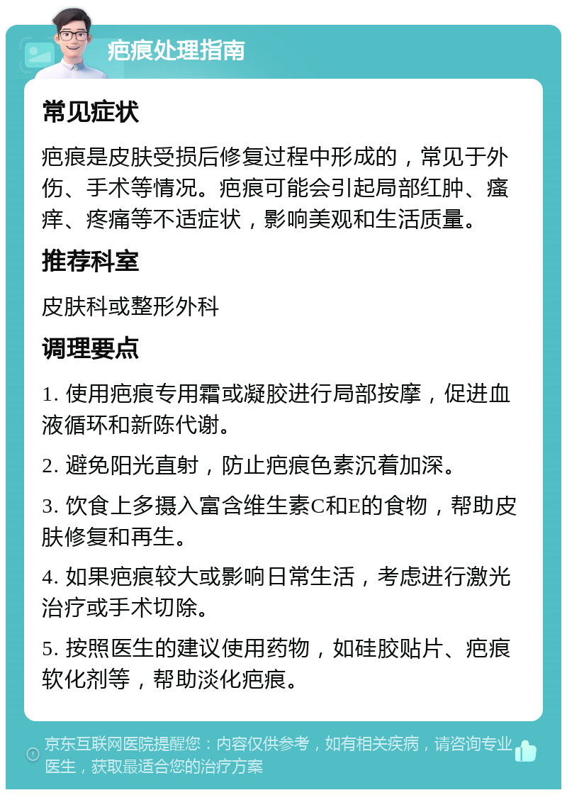 疤痕处理指南 常见症状 疤痕是皮肤受损后修复过程中形成的，常见于外伤、手术等情况。疤痕可能会引起局部红肿、瘙痒、疼痛等不适症状，影响美观和生活质量。 推荐科室 皮肤科或整形外科 调理要点 1. 使用疤痕专用霜或凝胶进行局部按摩，促进血液循环和新陈代谢。 2. 避免阳光直射，防止疤痕色素沉着加深。 3. 饮食上多摄入富含维生素C和E的食物，帮助皮肤修复和再生。 4. 如果疤痕较大或影响日常生活，考虑进行激光治疗或手术切除。 5. 按照医生的建议使用药物，如硅胶贴片、疤痕软化剂等，帮助淡化疤痕。