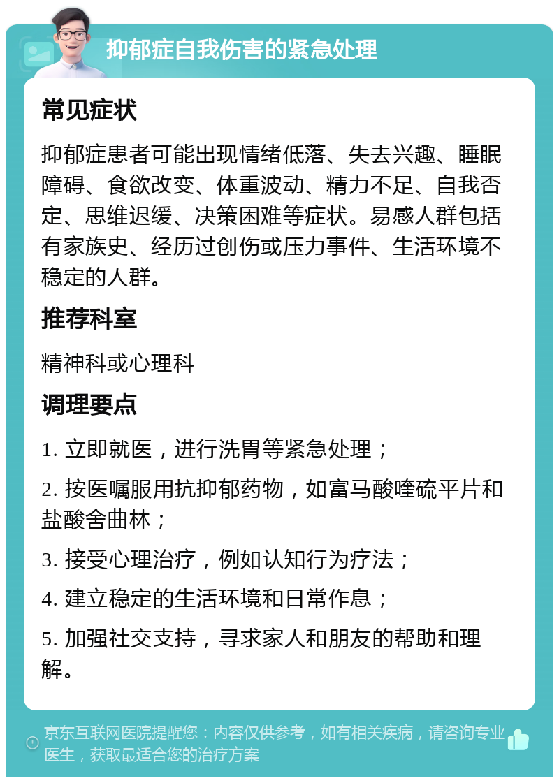 抑郁症自我伤害的紧急处理 常见症状 抑郁症患者可能出现情绪低落、失去兴趣、睡眠障碍、食欲改变、体重波动、精力不足、自我否定、思维迟缓、决策困难等症状。易感人群包括有家族史、经历过创伤或压力事件、生活环境不稳定的人群。 推荐科室 精神科或心理科 调理要点 1. 立即就医，进行洗胃等紧急处理； 2. 按医嘱服用抗抑郁药物，如富马酸喹硫平片和盐酸舍曲林； 3. 接受心理治疗，例如认知行为疗法； 4. 建立稳定的生活环境和日常作息； 5. 加强社交支持，寻求家人和朋友的帮助和理解。