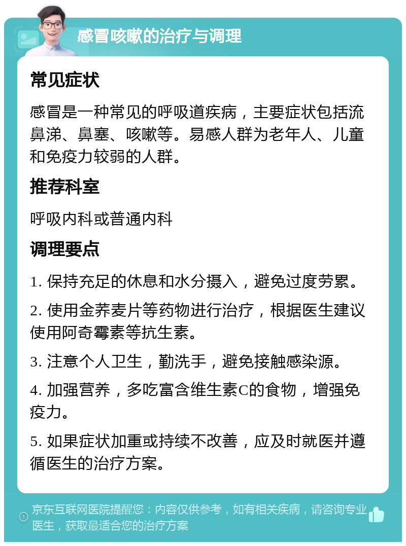 感冒咳嗽的治疗与调理 常见症状 感冒是一种常见的呼吸道疾病，主要症状包括流鼻涕、鼻塞、咳嗽等。易感人群为老年人、儿童和免疫力较弱的人群。 推荐科室 呼吸内科或普通内科 调理要点 1. 保持充足的休息和水分摄入，避免过度劳累。 2. 使用金荞麦片等药物进行治疗，根据医生建议使用阿奇霉素等抗生素。 3. 注意个人卫生，勤洗手，避免接触感染源。 4. 加强营养，多吃富含维生素C的食物，增强免疫力。 5. 如果症状加重或持续不改善，应及时就医并遵循医生的治疗方案。