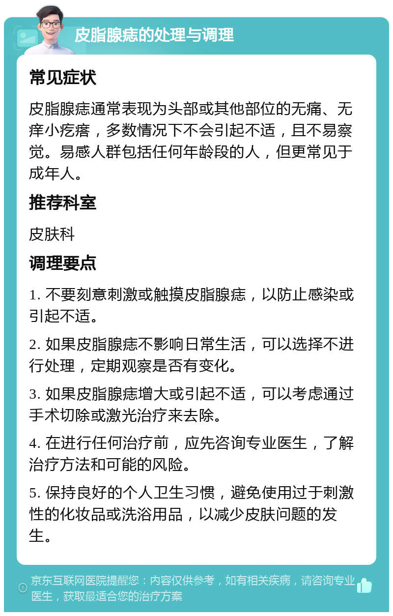 皮脂腺痣的处理与调理 常见症状 皮脂腺痣通常表现为头部或其他部位的无痛、无痒小疙瘩，多数情况下不会引起不适，且不易察觉。易感人群包括任何年龄段的人，但更常见于成年人。 推荐科室 皮肤科 调理要点 1. 不要刻意刺激或触摸皮脂腺痣，以防止感染或引起不适。 2. 如果皮脂腺痣不影响日常生活，可以选择不进行处理，定期观察是否有变化。 3. 如果皮脂腺痣增大或引起不适，可以考虑通过手术切除或激光治疗来去除。 4. 在进行任何治疗前，应先咨询专业医生，了解治疗方法和可能的风险。 5. 保持良好的个人卫生习惯，避免使用过于刺激性的化妆品或洗浴用品，以减少皮肤问题的发生。