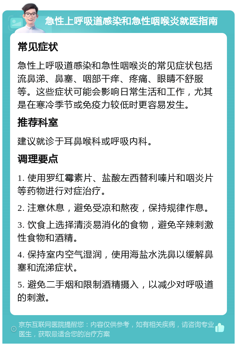 急性上呼吸道感染和急性咽喉炎就医指南 常见症状 急性上呼吸道感染和急性咽喉炎的常见症状包括流鼻涕、鼻塞、咽部干痒、疼痛、眼睛不舒服等。这些症状可能会影响日常生活和工作，尤其是在寒冷季节或免疫力较低时更容易发生。 推荐科室 建议就诊于耳鼻喉科或呼吸内科。 调理要点 1. 使用罗红霉素片、盐酸左西替利嗪片和咽炎片等药物进行对症治疗。 2. 注意休息，避免受凉和熬夜，保持规律作息。 3. 饮食上选择清淡易消化的食物，避免辛辣刺激性食物和酒精。 4. 保持室内空气湿润，使用海盐水洗鼻以缓解鼻塞和流涕症状。 5. 避免二手烟和限制酒精摄入，以减少对呼吸道的刺激。