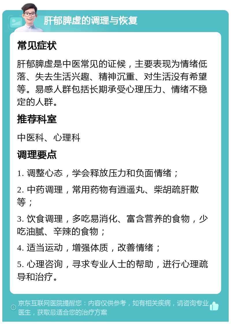 肝郁脾虚的调理与恢复 常见症状 肝郁脾虚是中医常见的证候，主要表现为情绪低落、失去生活兴趣、精神沉重、对生活没有希望等。易感人群包括长期承受心理压力、情绪不稳定的人群。 推荐科室 中医科、心理科 调理要点 1. 调整心态，学会释放压力和负面情绪； 2. 中药调理，常用药物有逍遥丸、柴胡疏肝散等； 3. 饮食调理，多吃易消化、富含营养的食物，少吃油腻、辛辣的食物； 4. 适当运动，增强体质，改善情绪； 5. 心理咨询，寻求专业人士的帮助，进行心理疏导和治疗。