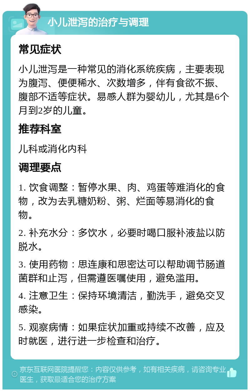 小儿泄泻的治疗与调理 常见症状 小儿泄泻是一种常见的消化系统疾病，主要表现为腹泻、便便稀水、次数增多，伴有食欲不振、腹部不适等症状。易感人群为婴幼儿，尤其是6个月到2岁的儿童。 推荐科室 儿科或消化内科 调理要点 1. 饮食调整：暂停水果、肉、鸡蛋等难消化的食物，改为去乳糖奶粉、粥、烂面等易消化的食物。 2. 补充水分：多饮水，必要时喝口服补液盐以防脱水。 3. 使用药物：思连康和思密达可以帮助调节肠道菌群和止泻，但需遵医嘱使用，避免滥用。 4. 注意卫生：保持环境清洁，勤洗手，避免交叉感染。 5. 观察病情：如果症状加重或持续不改善，应及时就医，进行进一步检查和治疗。