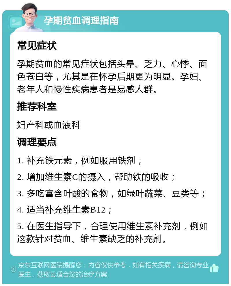 孕期贫血调理指南 常见症状 孕期贫血的常见症状包括头晕、乏力、心悸、面色苍白等，尤其是在怀孕后期更为明显。孕妇、老年人和慢性疾病患者是易感人群。 推荐科室 妇产科或血液科 调理要点 1. 补充铁元素，例如服用铁剂； 2. 增加维生素C的摄入，帮助铁的吸收； 3. 多吃富含叶酸的食物，如绿叶蔬菜、豆类等； 4. 适当补充维生素B12； 5. 在医生指导下，合理使用维生素补充剂，例如这款针对贫血、维生素缺乏的补充剂。