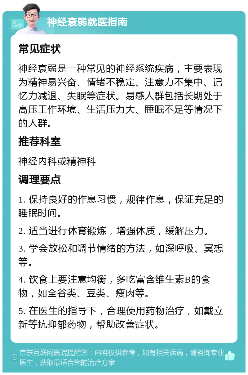 神经衰弱就医指南 常见症状 神经衰弱是一种常见的神经系统疾病，主要表现为精神易兴奋、情绪不稳定、注意力不集中、记忆力减退、失眠等症状。易感人群包括长期处于高压工作环境、生活压力大、睡眠不足等情况下的人群。 推荐科室 神经内科或精神科 调理要点 1. 保持良好的作息习惯，规律作息，保证充足的睡眠时间。 2. 适当进行体育锻炼，增强体质，缓解压力。 3. 学会放松和调节情绪的方法，如深呼吸、冥想等。 4. 饮食上要注意均衡，多吃富含维生素B的食物，如全谷类、豆类、瘦肉等。 5. 在医生的指导下，合理使用药物治疗，如戴立新等抗抑郁药物，帮助改善症状。