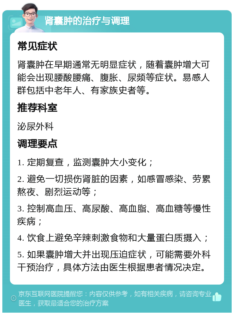 肾囊肿的治疗与调理 常见症状 肾囊肿在早期通常无明显症状，随着囊肿增大可能会出现腰酸腰痛、腹胀、尿频等症状。易感人群包括中老年人、有家族史者等。 推荐科室 泌尿外科 调理要点 1. 定期复查，监测囊肿大小变化； 2. 避免一切损伤肾脏的因素，如感冒感染、劳累熬夜、剧烈运动等； 3. 控制高血压、高尿酸、高血脂、高血糖等慢性疾病； 4. 饮食上避免辛辣刺激食物和大量蛋白质摄入； 5. 如果囊肿增大并出现压迫症状，可能需要外科干预治疗，具体方法由医生根据患者情况决定。