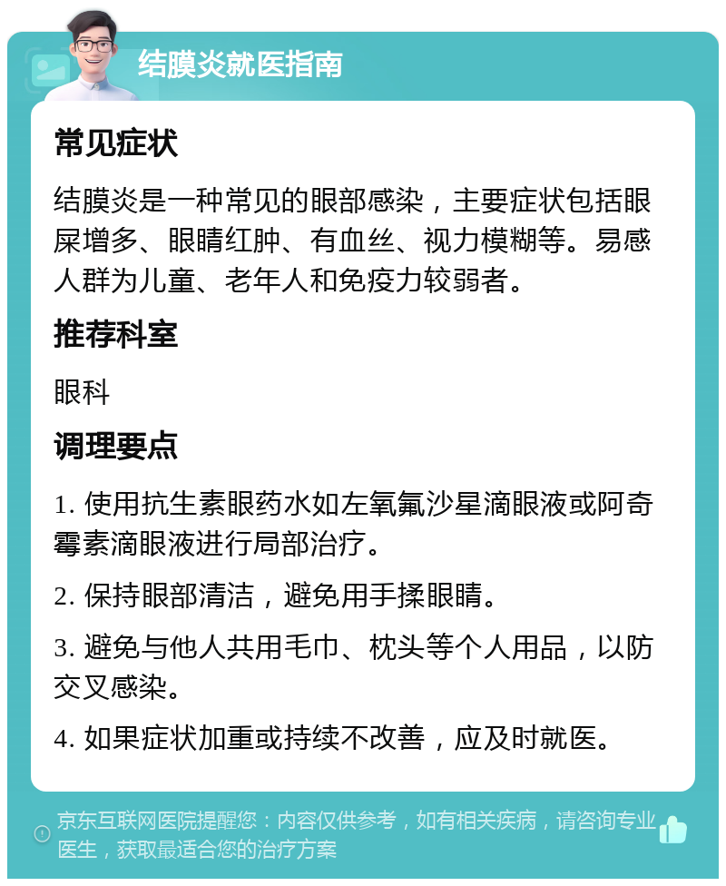 结膜炎就医指南 常见症状 结膜炎是一种常见的眼部感染，主要症状包括眼屎增多、眼睛红肿、有血丝、视力模糊等。易感人群为儿童、老年人和免疫力较弱者。 推荐科室 眼科 调理要点 1. 使用抗生素眼药水如左氧氟沙星滴眼液或阿奇霉素滴眼液进行局部治疗。 2. 保持眼部清洁，避免用手揉眼睛。 3. 避免与他人共用毛巾、枕头等个人用品，以防交叉感染。 4. 如果症状加重或持续不改善，应及时就医。