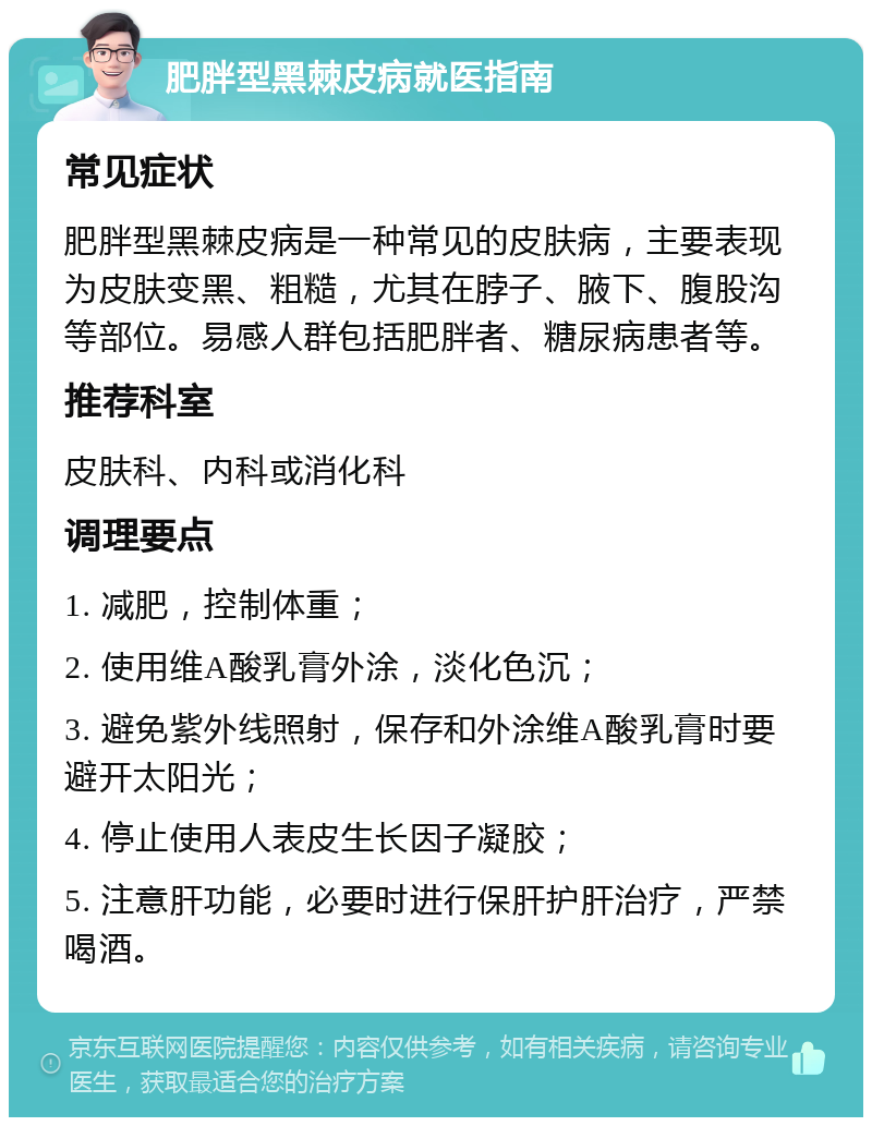 肥胖型黑棘皮病就医指南 常见症状 肥胖型黑棘皮病是一种常见的皮肤病，主要表现为皮肤变黑、粗糙，尤其在脖子、腋下、腹股沟等部位。易感人群包括肥胖者、糖尿病患者等。 推荐科室 皮肤科、内科或消化科 调理要点 1. 减肥，控制体重； 2. 使用维A酸乳膏外涂，淡化色沉； 3. 避免紫外线照射，保存和外涂维A酸乳膏时要避开太阳光； 4. 停止使用人表皮生长因子凝胶； 5. 注意肝功能，必要时进行保肝护肝治疗，严禁喝酒。