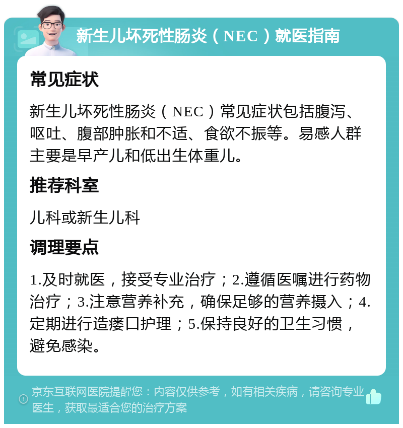 新生儿坏死性肠炎（NEC）就医指南 常见症状 新生儿坏死性肠炎（NEC）常见症状包括腹泻、呕吐、腹部肿胀和不适、食欲不振等。易感人群主要是早产儿和低出生体重儿。 推荐科室 儿科或新生儿科 调理要点 1.及时就医，接受专业治疗；2.遵循医嘱进行药物治疗；3.注意营养补充，确保足够的营养摄入；4.定期进行造瘘口护理；5.保持良好的卫生习惯，避免感染。