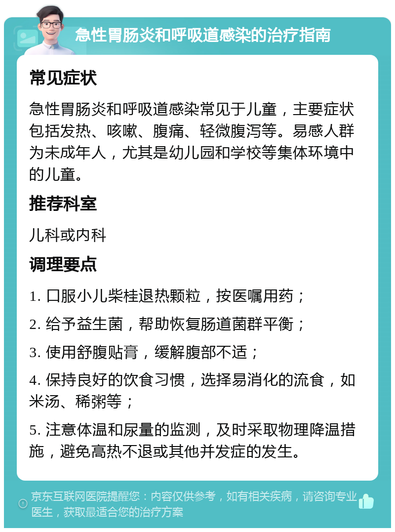 急性胃肠炎和呼吸道感染的治疗指南 常见症状 急性胃肠炎和呼吸道感染常见于儿童，主要症状包括发热、咳嗽、腹痛、轻微腹泻等。易感人群为未成年人，尤其是幼儿园和学校等集体环境中的儿童。 推荐科室 儿科或内科 调理要点 1. 口服小儿柴桂退热颗粒，按医嘱用药； 2. 给予益生菌，帮助恢复肠道菌群平衡； 3. 使用舒腹贴膏，缓解腹部不适； 4. 保持良好的饮食习惯，选择易消化的流食，如米汤、稀粥等； 5. 注意体温和尿量的监测，及时采取物理降温措施，避免高热不退或其他并发症的发生。