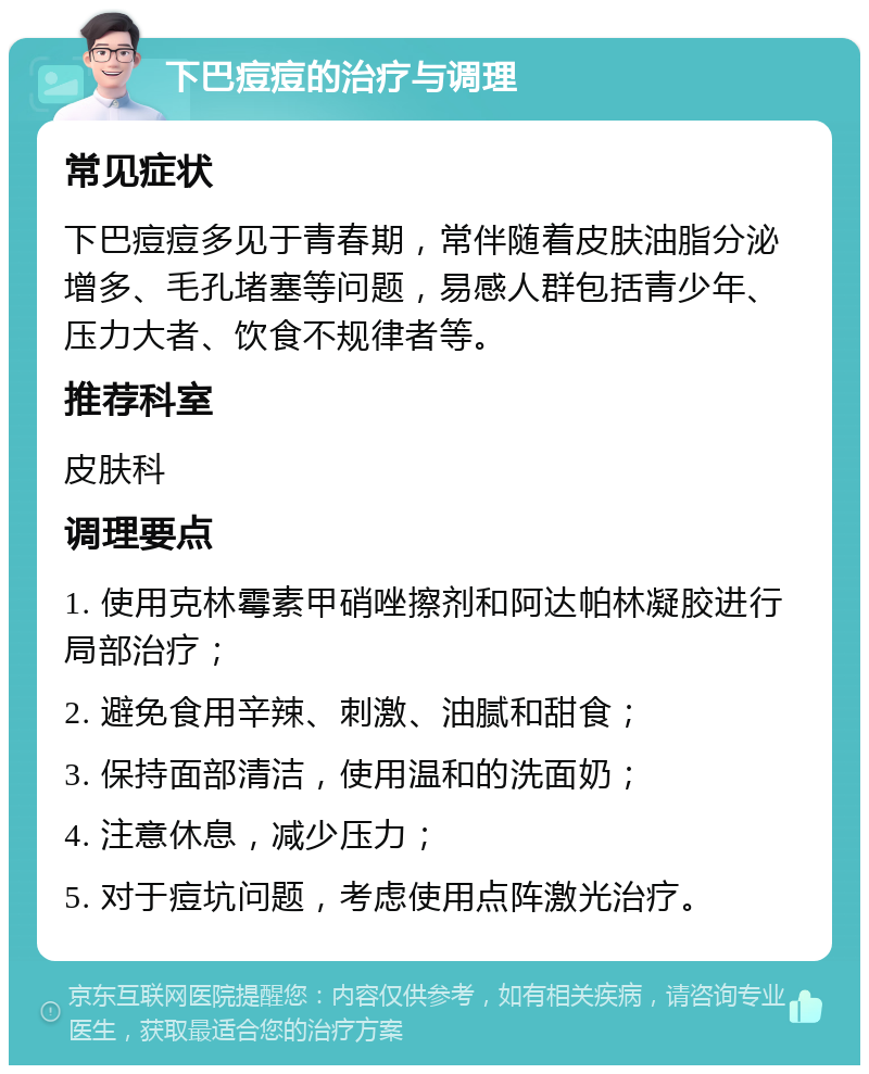 下巴痘痘的治疗与调理 常见症状 下巴痘痘多见于青春期，常伴随着皮肤油脂分泌增多、毛孔堵塞等问题，易感人群包括青少年、压力大者、饮食不规律者等。 推荐科室 皮肤科 调理要点 1. 使用克林霉素甲硝唑擦剂和阿达帕林凝胶进行局部治疗； 2. 避免食用辛辣、刺激、油腻和甜食； 3. 保持面部清洁，使用温和的洗面奶； 4. 注意休息，减少压力； 5. 对于痘坑问题，考虑使用点阵激光治疗。