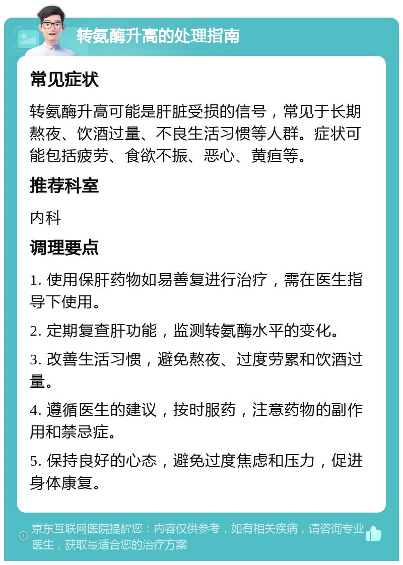 转氨酶升高的处理指南 常见症状 转氨酶升高可能是肝脏受损的信号，常见于长期熬夜、饮酒过量、不良生活习惯等人群。症状可能包括疲劳、食欲不振、恶心、黄疸等。 推荐科室 内科 调理要点 1. 使用保肝药物如易善复进行治疗，需在医生指导下使用。 2. 定期复查肝功能，监测转氨酶水平的变化。 3. 改善生活习惯，避免熬夜、过度劳累和饮酒过量。 4. 遵循医生的建议，按时服药，注意药物的副作用和禁忌症。 5. 保持良好的心态，避免过度焦虑和压力，促进身体康复。