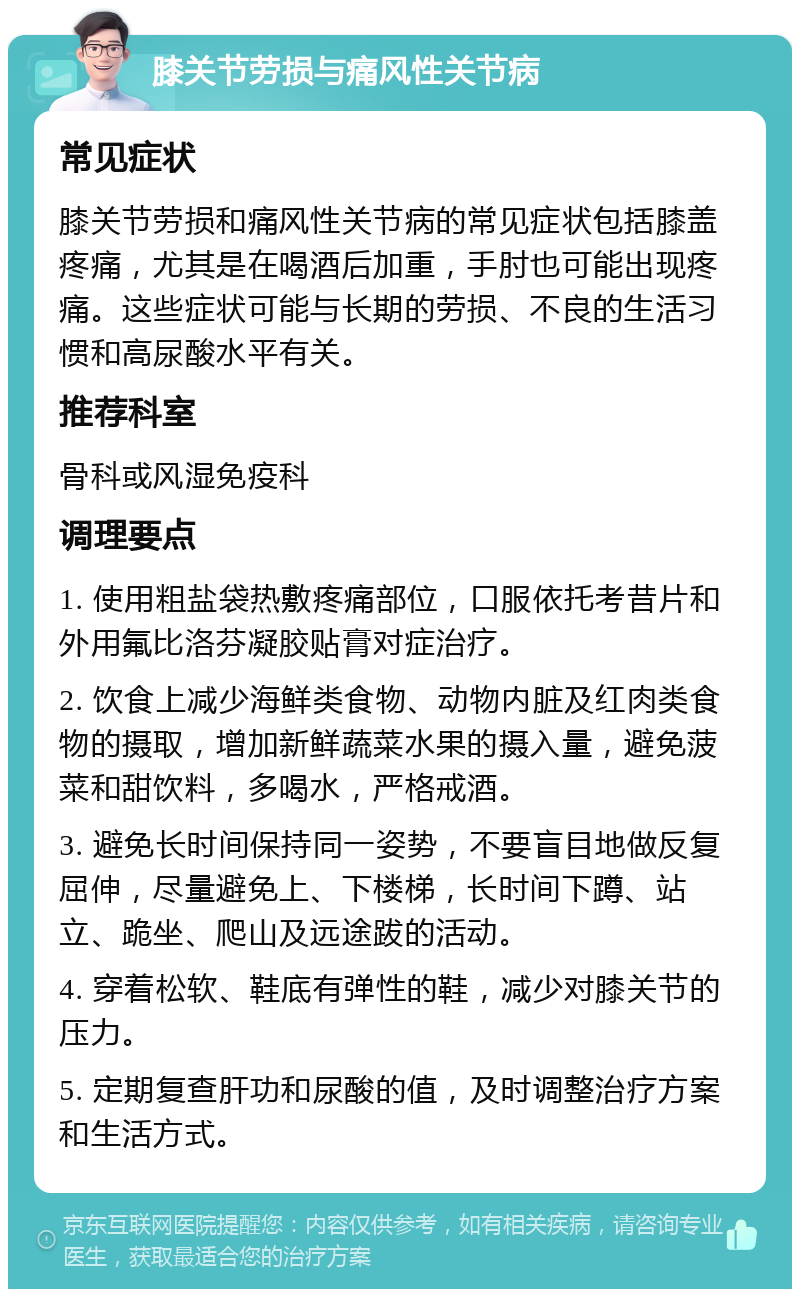 膝关节劳损与痛风性关节病 常见症状 膝关节劳损和痛风性关节病的常见症状包括膝盖疼痛，尤其是在喝酒后加重，手肘也可能出现疼痛。这些症状可能与长期的劳损、不良的生活习惯和高尿酸水平有关。 推荐科室 骨科或风湿免疫科 调理要点 1. 使用粗盐袋热敷疼痛部位，口服依托考昔片和外用氟比洛芬凝胶贴膏对症治疗。 2. 饮食上减少海鲜类食物、动物内脏及红肉类食物的摄取，增加新鲜蔬菜水果的摄入量，避免菠菜和甜饮料，多喝水，严格戒酒。 3. 避免长时间保持同一姿势，不要盲目地做反复屈伸，尽量避免上、下楼梯，长时间下蹲、站立、跪坐、爬山及远途跋的活动。 4. 穿着松软、鞋底有弹性的鞋，减少对膝关节的压力。 5. 定期复查肝功和尿酸的值，及时调整治疗方案和生活方式。