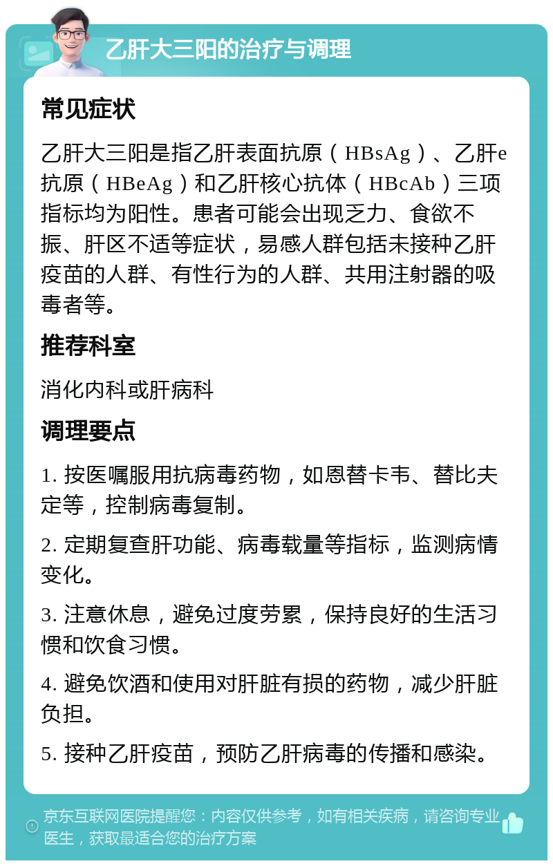 乙肝大三阳的治疗与调理 常见症状 乙肝大三阳是指乙肝表面抗原（HBsAg）、乙肝e抗原（HBeAg）和乙肝核心抗体（HBcAb）三项指标均为阳性。患者可能会出现乏力、食欲不振、肝区不适等症状，易感人群包括未接种乙肝疫苗的人群、有性行为的人群、共用注射器的吸毒者等。 推荐科室 消化内科或肝病科 调理要点 1. 按医嘱服用抗病毒药物，如恩替卡韦、替比夫定等，控制病毒复制。 2. 定期复查肝功能、病毒载量等指标，监测病情变化。 3. 注意休息，避免过度劳累，保持良好的生活习惯和饮食习惯。 4. 避免饮酒和使用对肝脏有损的药物，减少肝脏负担。 5. 接种乙肝疫苗，预防乙肝病毒的传播和感染。