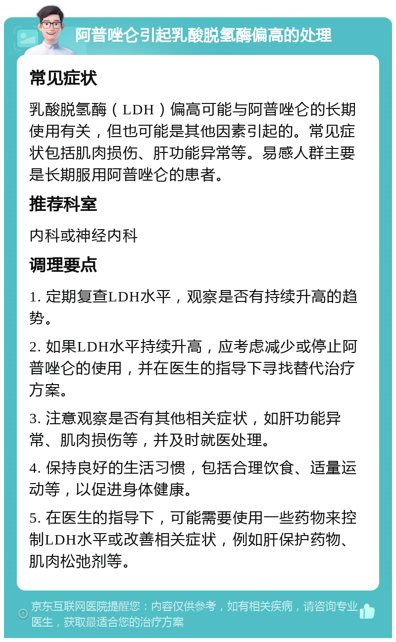 阿普唑仑引起乳酸脱氢酶偏高的处理 常见症状 乳酸脱氢酶（LDH）偏高可能与阿普唑仑的长期使用有关，但也可能是其他因素引起的。常见症状包括肌肉损伤、肝功能异常等。易感人群主要是长期服用阿普唑仑的患者。 推荐科室 内科或神经内科 调理要点 1. 定期复查LDH水平，观察是否有持续升高的趋势。 2. 如果LDH水平持续升高，应考虑减少或停止阿普唑仑的使用，并在医生的指导下寻找替代治疗方案。 3. 注意观察是否有其他相关症状，如肝功能异常、肌肉损伤等，并及时就医处理。 4. 保持良好的生活习惯，包括合理饮食、适量运动等，以促进身体健康。 5. 在医生的指导下，可能需要使用一些药物来控制LDH水平或改善相关症状，例如肝保护药物、肌肉松弛剂等。