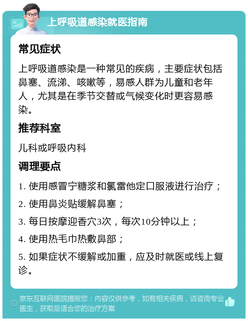 上呼吸道感染就医指南 常见症状 上呼吸道感染是一种常见的疾病，主要症状包括鼻塞、流涕、咳嗽等，易感人群为儿童和老年人，尤其是在季节交替或气候变化时更容易感染。 推荐科室 儿科或呼吸内科 调理要点 1. 使用感冒宁糖浆和氯雷他定口服液进行治疗； 2. 使用鼻炎贴缓解鼻塞； 3. 每日按摩迎香穴3次，每次10分钟以上； 4. 使用热毛巾热敷鼻部； 5. 如果症状不缓解或加重，应及时就医或线上复诊。