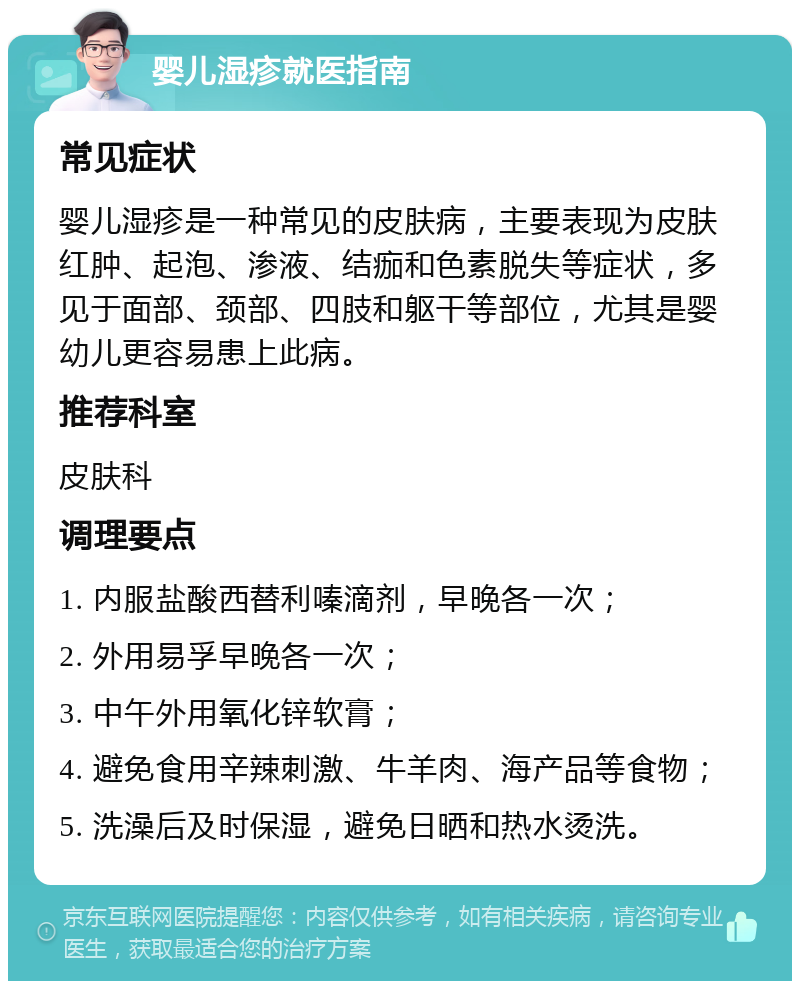 婴儿湿疹就医指南 常见症状 婴儿湿疹是一种常见的皮肤病，主要表现为皮肤红肿、起泡、渗液、结痂和色素脱失等症状，多见于面部、颈部、四肢和躯干等部位，尤其是婴幼儿更容易患上此病。 推荐科室 皮肤科 调理要点 1. 内服盐酸西替利嗪滴剂，早晚各一次； 2. 外用易孚早晚各一次； 3. 中午外用氧化锌软膏； 4. 避免食用辛辣刺激、牛羊肉、海产品等食物； 5. 洗澡后及时保湿，避免日晒和热水烫洗。