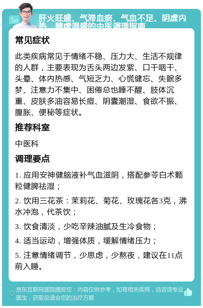 肝火旺盛、气滞血瘀、气血不足、阴虚内热、脾虚湿盛的中医调理指南 常见症状 此类疾病常见于情绪不稳、压力大、生活不规律的人群，主要表现为舌头两边发紫、口干咽干、头晕、体内热感、气短乏力、心慌健忘、失眠多梦、注意力不集中、困倦总也睡不醒、肢体沉重、皮肤多油容易长痘、阴囊潮湿、食欲不振、腹胀、便秘等症状。 推荐科室 中医科 调理要点 1. 应用安神健脑液补气血滋阴，搭配参苓白术颗粒健脾祛湿； 2. 饮用三花茶：茉莉花、菊花、玫瑰花各3克，沸水冲泡，代茶饮； 3. 饮食清淡，少吃辛辣油腻及生冷食物； 4. 适当运动，增强体质，缓解情绪压力； 5. 注意情绪调节，少思虑，少熬夜，建议在11点前入睡。