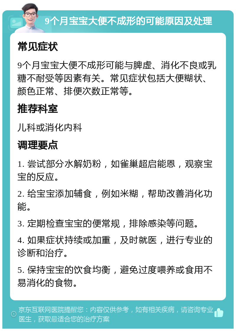 9个月宝宝大便不成形的可能原因及处理 常见症状 9个月宝宝大便不成形可能与脾虚、消化不良或乳糖不耐受等因素有关。常见症状包括大便糊状、颜色正常、排便次数正常等。 推荐科室 儿科或消化内科 调理要点 1. 尝试部分水解奶粉，如雀巢超启能恩，观察宝宝的反应。 2. 给宝宝添加辅食，例如米糊，帮助改善消化功能。 3. 定期检查宝宝的便常规，排除感染等问题。 4. 如果症状持续或加重，及时就医，进行专业的诊断和治疗。 5. 保持宝宝的饮食均衡，避免过度喂养或食用不易消化的食物。