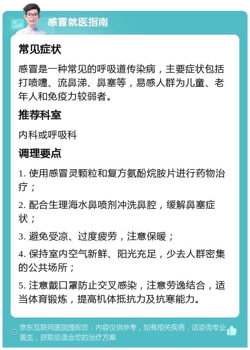 感冒就医指南 常见症状 感冒是一种常见的呼吸道传染病，主要症状包括打喷嚏、流鼻涕、鼻塞等，易感人群为儿童、老年人和免疫力较弱者。 推荐科室 内科或呼吸科 调理要点 1. 使用感冒灵颗粒和复方氨酚烷胺片进行药物治疗； 2. 配合生理海水鼻喷剂冲洗鼻腔，缓解鼻塞症状； 3. 避免受凉、过度疲劳，注意保暖； 4. 保持室内空气新鲜、阳光充足，少去人群密集的公共场所； 5. 注意戴口罩防止交叉感染，注意劳逸结合，适当体育锻炼，提高机体抵抗力及抗寒能力。