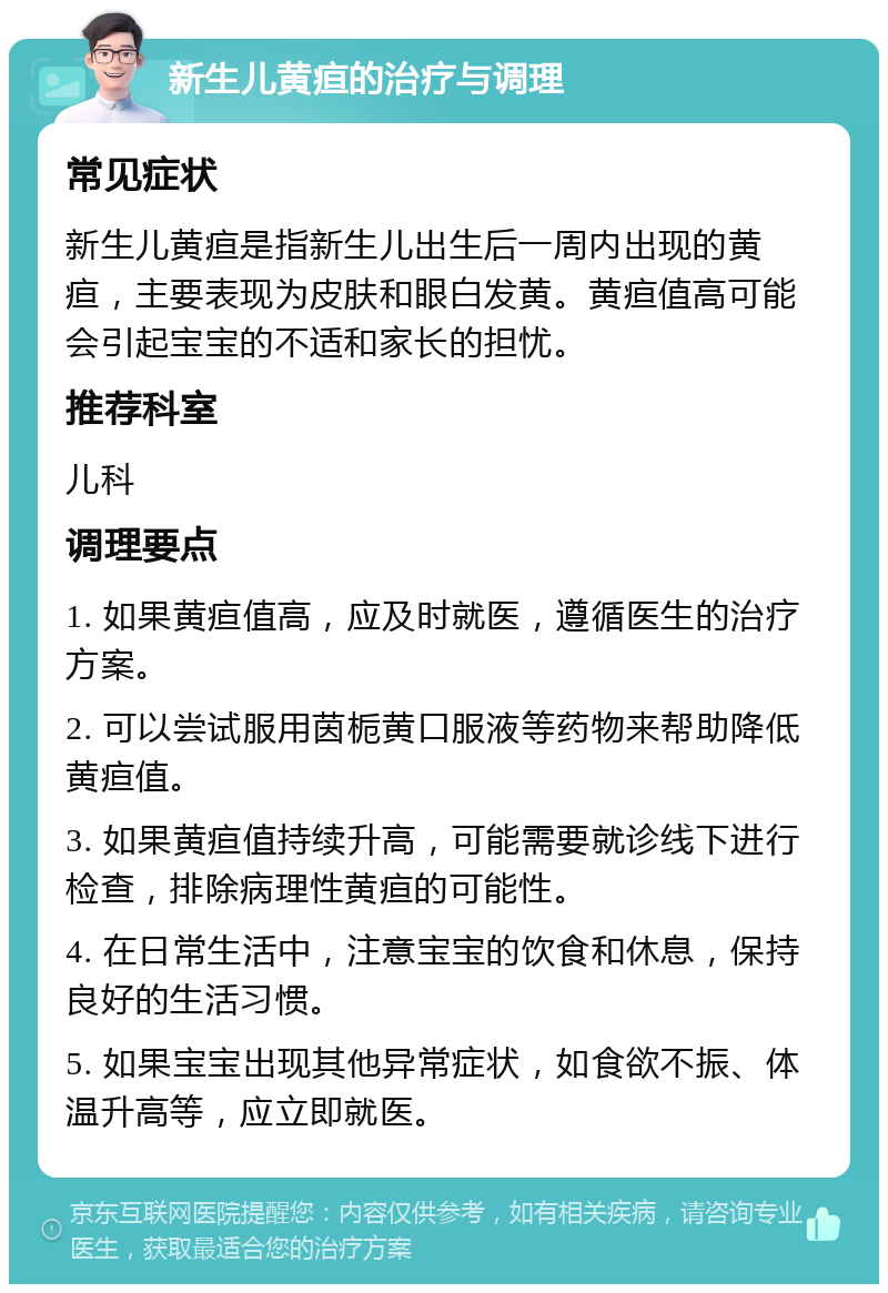 新生儿黄疸的治疗与调理 常见症状 新生儿黄疸是指新生儿出生后一周内出现的黄疸，主要表现为皮肤和眼白发黄。黄疸值高可能会引起宝宝的不适和家长的担忧。 推荐科室 儿科 调理要点 1. 如果黄疸值高，应及时就医，遵循医生的治疗方案。 2. 可以尝试服用茵栀黄口服液等药物来帮助降低黄疸值。 3. 如果黄疸值持续升高，可能需要就诊线下进行检查，排除病理性黄疸的可能性。 4. 在日常生活中，注意宝宝的饮食和休息，保持良好的生活习惯。 5. 如果宝宝出现其他异常症状，如食欲不振、体温升高等，应立即就医。