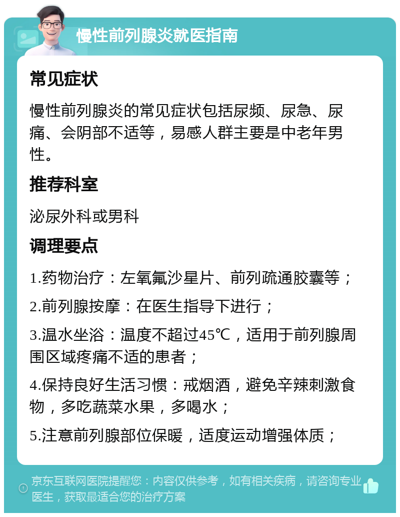 慢性前列腺炎就医指南 常见症状 慢性前列腺炎的常见症状包括尿频、尿急、尿痛、会阴部不适等，易感人群主要是中老年男性。 推荐科室 泌尿外科或男科 调理要点 1.药物治疗：左氧氟沙星片、前列疏通胶囊等； 2.前列腺按摩：在医生指导下进行； 3.温水坐浴：温度不超过45℃，适用于前列腺周围区域疼痛不适的患者； 4.保持良好生活习惯：戒烟酒，避免辛辣刺激食物，多吃蔬菜水果，多喝水； 5.注意前列腺部位保暖，适度运动增强体质；