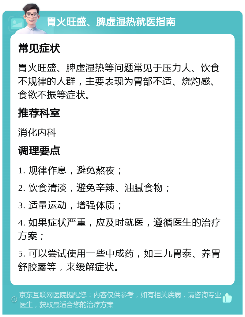 胃火旺盛、脾虚湿热就医指南 常见症状 胃火旺盛、脾虚湿热等问题常见于压力大、饮食不规律的人群，主要表现为胃部不适、烧灼感、食欲不振等症状。 推荐科室 消化内科 调理要点 1. 规律作息，避免熬夜； 2. 饮食清淡，避免辛辣、油腻食物； 3. 适量运动，增强体质； 4. 如果症状严重，应及时就医，遵循医生的治疗方案； 5. 可以尝试使用一些中成药，如三九胃泰、养胃舒胶囊等，来缓解症状。