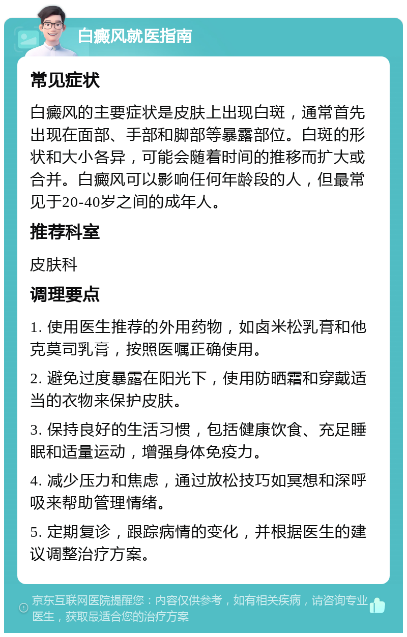 白癜风就医指南 常见症状 白癜风的主要症状是皮肤上出现白斑，通常首先出现在面部、手部和脚部等暴露部位。白斑的形状和大小各异，可能会随着时间的推移而扩大或合并。白癜风可以影响任何年龄段的人，但最常见于20-40岁之间的成年人。 推荐科室 皮肤科 调理要点 1. 使用医生推荐的外用药物，如卤米松乳膏和他克莫司乳膏，按照医嘱正确使用。 2. 避免过度暴露在阳光下，使用防晒霜和穿戴适当的衣物来保护皮肤。 3. 保持良好的生活习惯，包括健康饮食、充足睡眠和适量运动，增强身体免疫力。 4. 减少压力和焦虑，通过放松技巧如冥想和深呼吸来帮助管理情绪。 5. 定期复诊，跟踪病情的变化，并根据医生的建议调整治疗方案。