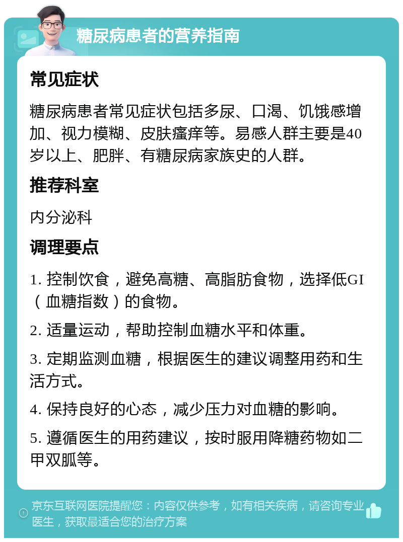 糖尿病患者的营养指南 常见症状 糖尿病患者常见症状包括多尿、口渴、饥饿感增加、视力模糊、皮肤瘙痒等。易感人群主要是40岁以上、肥胖、有糖尿病家族史的人群。 推荐科室 内分泌科 调理要点 1. 控制饮食，避免高糖、高脂肪食物，选择低GI（血糖指数）的食物。 2. 适量运动，帮助控制血糖水平和体重。 3. 定期监测血糖，根据医生的建议调整用药和生活方式。 4. 保持良好的心态，减少压力对血糖的影响。 5. 遵循医生的用药建议，按时服用降糖药物如二甲双胍等。