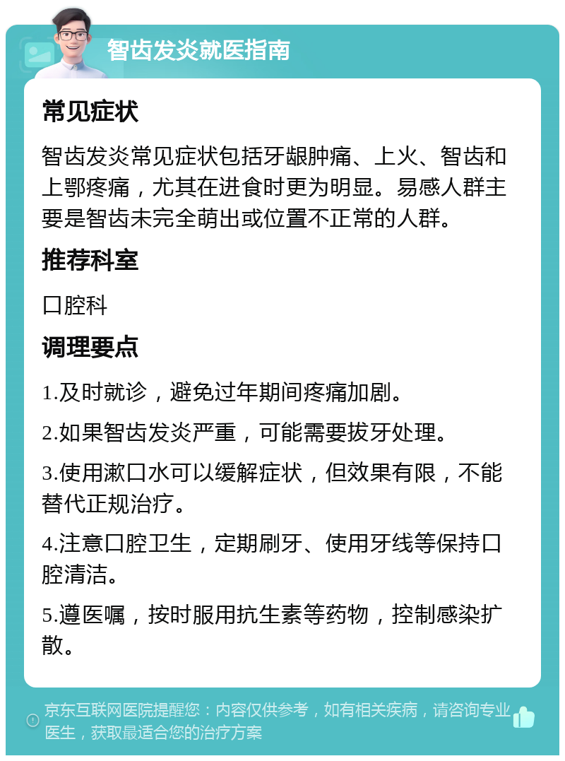 智齿发炎就医指南 常见症状 智齿发炎常见症状包括牙龈肿痛、上火、智齿和上鄂疼痛，尤其在进食时更为明显。易感人群主要是智齿未完全萌出或位置不正常的人群。 推荐科室 口腔科 调理要点 1.及时就诊，避免过年期间疼痛加剧。 2.如果智齿发炎严重，可能需要拔牙处理。 3.使用漱口水可以缓解症状，但效果有限，不能替代正规治疗。 4.注意口腔卫生，定期刷牙、使用牙线等保持口腔清洁。 5.遵医嘱，按时服用抗生素等药物，控制感染扩散。